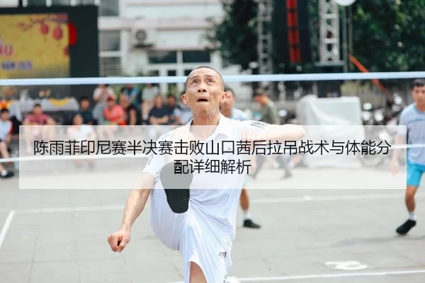 陈雨菲印尼赛半决赛击败山口茜后拉吊战术与体能分配详细解析