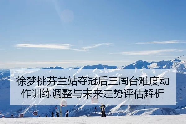 徐梦桃芬兰站夺冠后三周台难度动作训练调整与未来走势评估解析