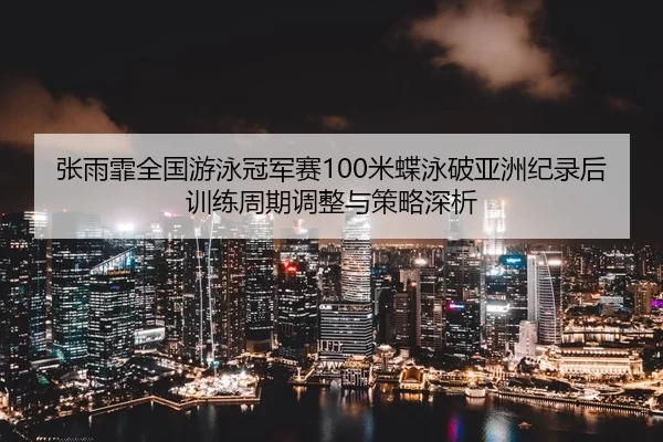 张雨霏全国游泳冠军赛100米蝶泳破亚洲纪录后训练周期调整与策略深析