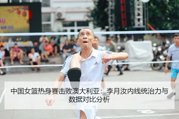 中国女篮热身赛击败澳大利亚：李月汝内线统治力与数据对比分析