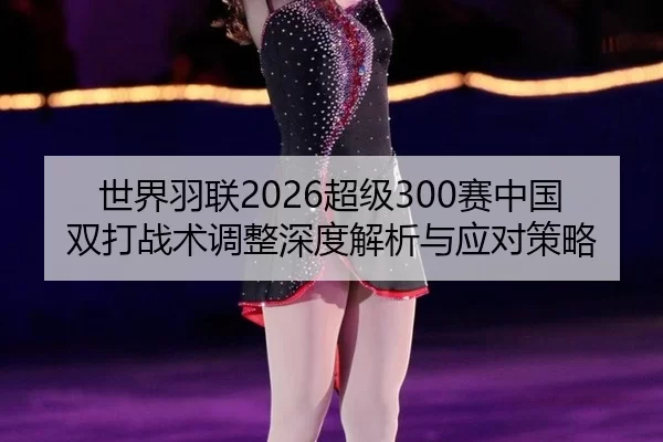 世界羽联2026超级300赛中国双打战术调整深度解析与应对策略